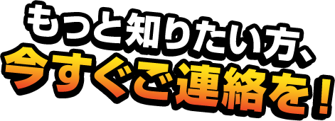 もっと知りたい方、今すぐご連絡を！