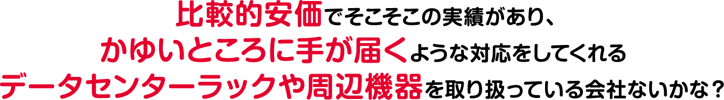 比較的安価でそこそこの実績があり、痒いところに手が届くような対応をしてくれるデータセンターラックや周辺機器を取り扱っている会社ないかな？