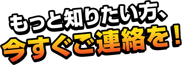 もっと知りたい方、今すぐご連絡を！