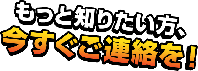 もっと知りたい方、今すぐご連絡を！