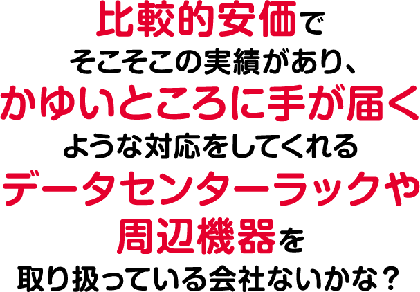 比較的安価でそこそこの実績があり、痒いところに手が届くような対応をしてくれるデータセンターラックや周辺機器を取り扱っている会社ないかな？