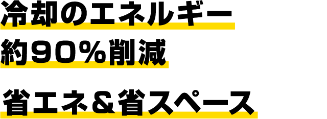 冷却のエネルギー約90％削減 省エネ＆省スペース